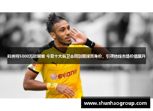科纳特5000万欧居首 今夏十大后卫合同到期球员身价，引领防线市场价值飙升